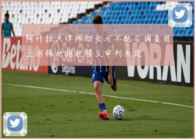 阿什拉夫律师称女方不配合调查将上诉强奸指控移交审判决定