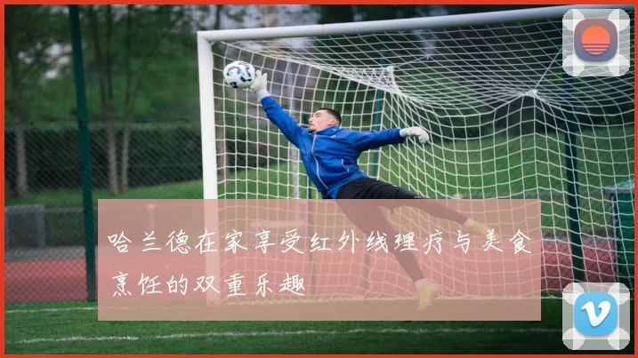 哈兰德在家享受红外线理疗与美食烹饪的双重乐趣