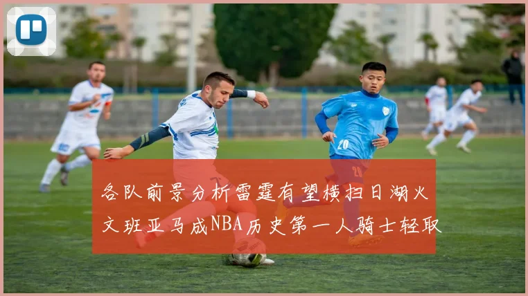 各队前景分析雷霆有望横扫日湖火文班亚马成NBA历史第一人骑士轻取猛龙