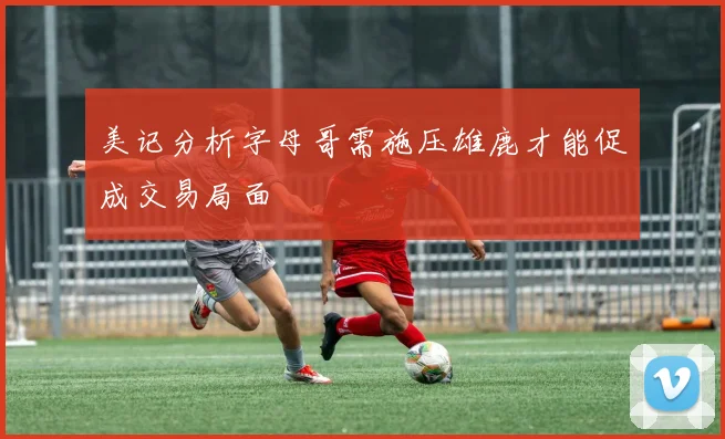 美记分析字母哥需施压雄鹿才能促成交易局面