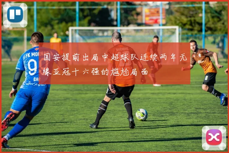 国安提前出局中超球队连续两年无缘亚冠十六强的尴尬局面