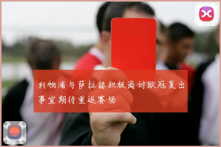 利物浦与萨拉赫积极商讨欧冠复出事宜期待重返赛场