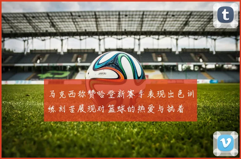 马克西称赞哈登新赛季表现出色训练刻苦展现对篮球的热爱与执着