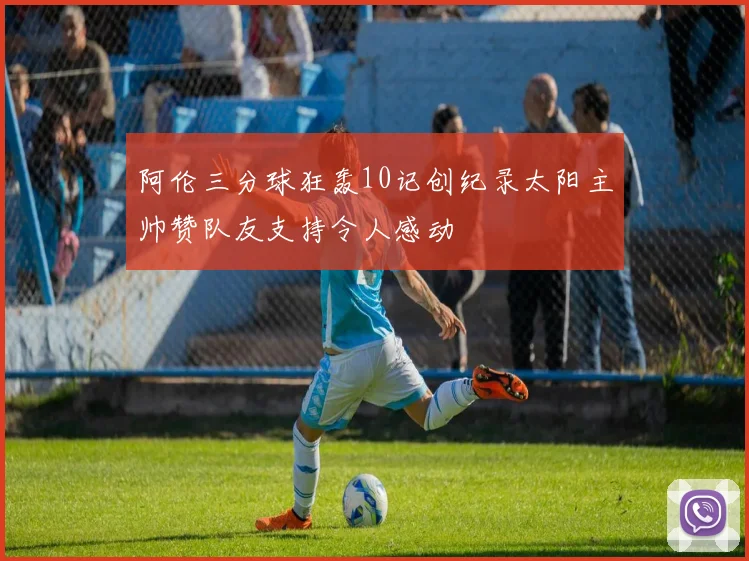 阿伦三分球狂轰10记创纪录太阳主帅赞队友支持令人感动