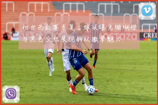 切尔西新赛季复古球衣曝光珊瑚橙与黑色交织展现狮纹徽章魅力