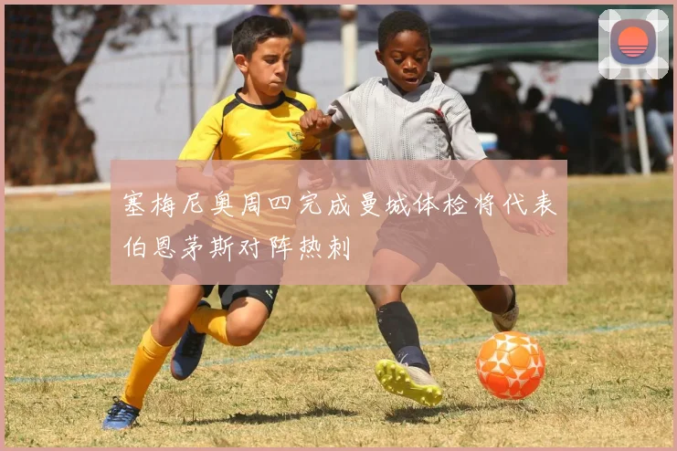 塞梅尼奥周四完成曼城体检将代表伯恩茅斯对阵热刺
