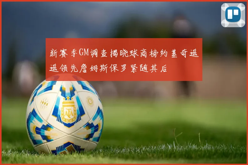 新赛季GM调查揭晓球商榜约基奇遥遥领先詹姆斯保罗紧随其后