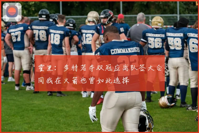 霍里：多特若夺双冠应离队签大合同我在火箭也曾如此选择