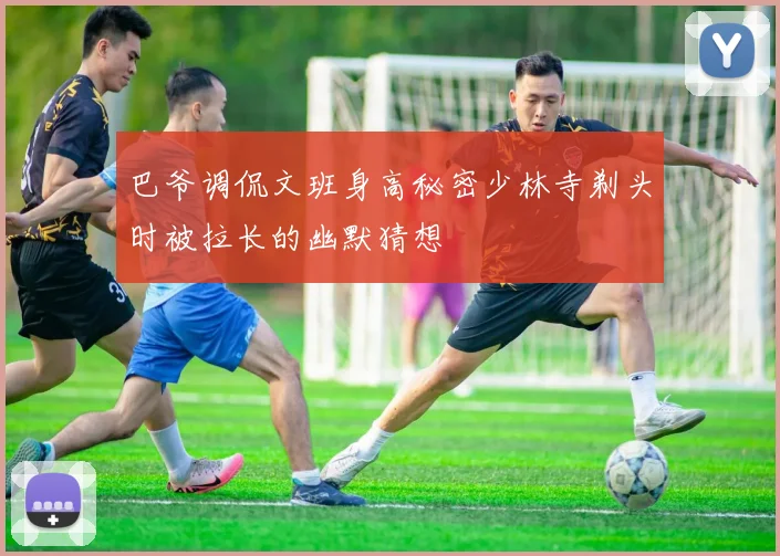 巴爷调侃文班身高秘密少林寺剃头时被拉长的幽默猜想