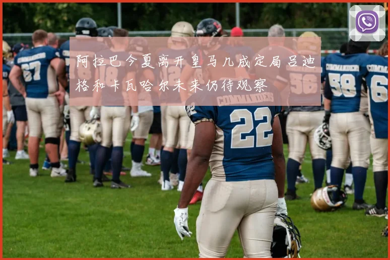 阿拉巴今夏离开皇马几成定局吕迪格和卡瓦哈尔未来仍待观察