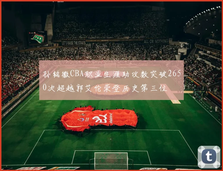 孙铭徽CBA职业生涯助攻数突破2650次超越郭艾伦荣登历史第三位