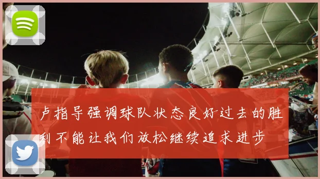 卢指导强调球队状态良好过去的胜利不能让我们放松继续追求进步