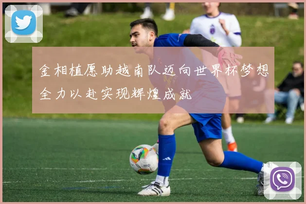 金相植愿助越南队迈向世界杯梦想全力以赴实现辉煌成就