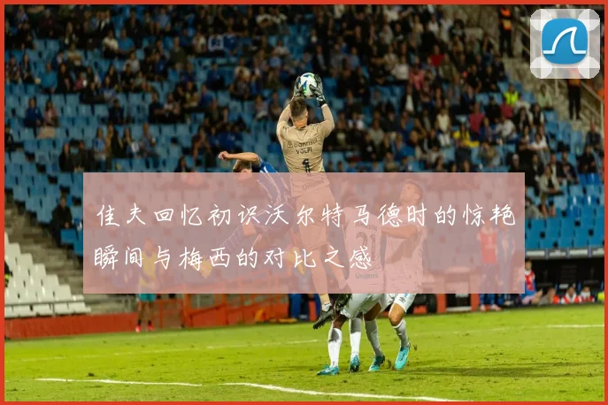 佳夫回忆初识沃尔特马德时的惊艳瞬间与梅西的对比之感