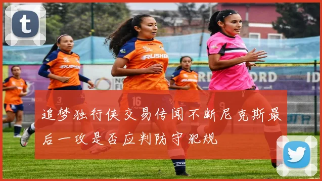 追梦独行侠交易传闻不断尼克斯最后一攻是否应判防守犯规