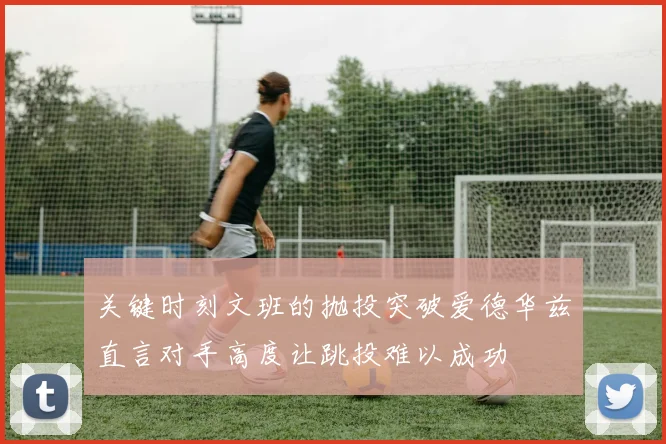 关键时刻文班的抛投突破爱德华兹直言对手高度让跳投难以成功