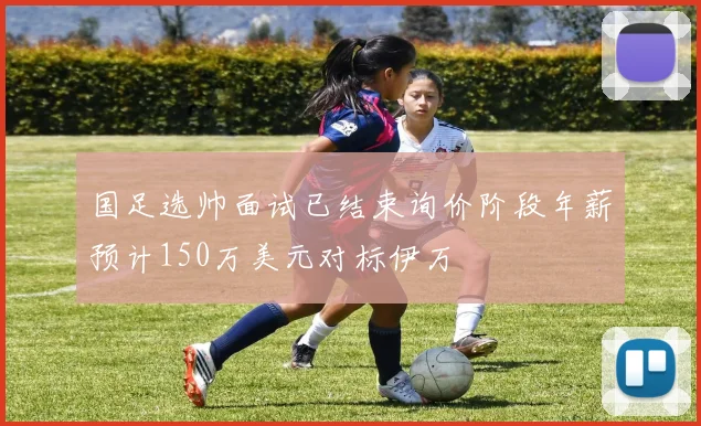 国足选帅面试已结束询价阶段年薪预计150万美元对标伊万