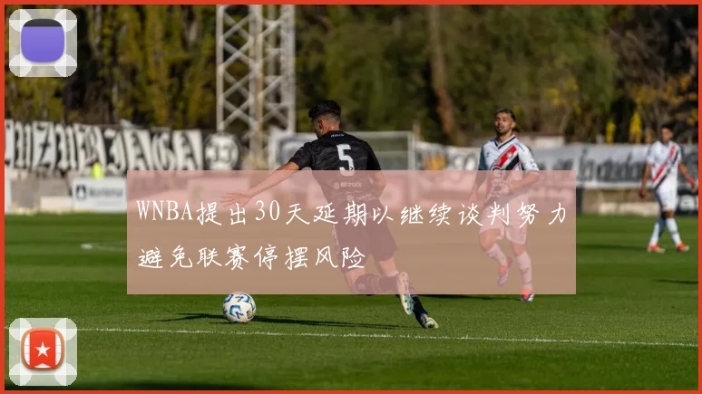 WNBA提出30天延期以继续谈判努力避免联赛停摆风险