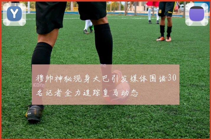穆帅神秘现身大巴引发媒体围堵30名记者全力追踪皇马动态
