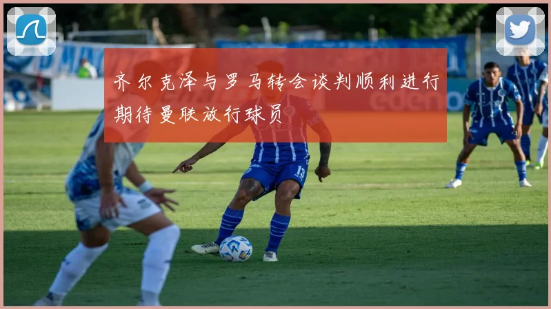 齐尔克泽与罗马转会谈判顺利进行期待曼联放行球员