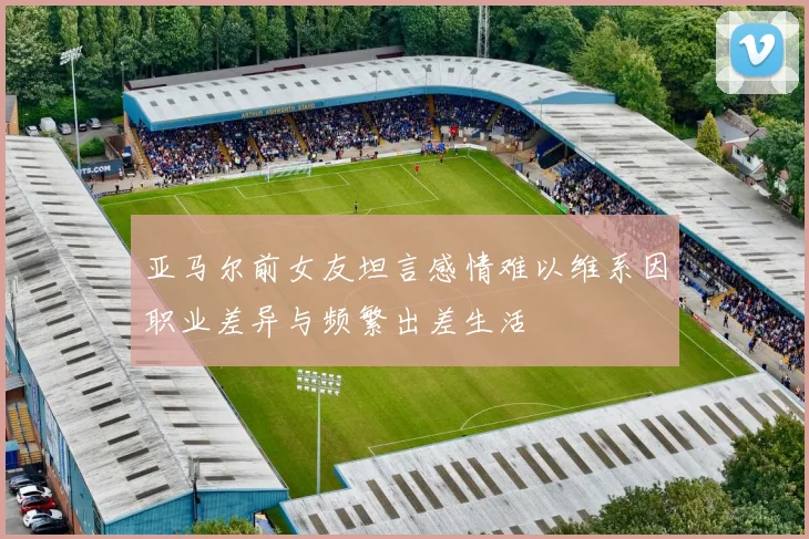 亚马尔前女友坦言感情难以维系因职业差异与频繁出差生活