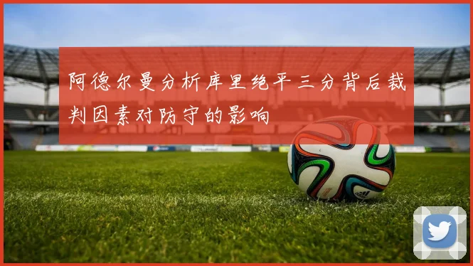 阿德尔曼分析库里绝平三分背后裁判因素对防守的影响