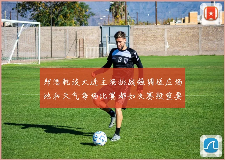 郑浩乾谈大连主场挑战强调适应场地和天气每场比赛都如决赛般重要