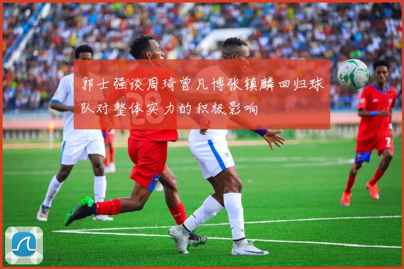 郭士强谈周琦曾凡博张镇麟回归球队对整体实力的积极影响
