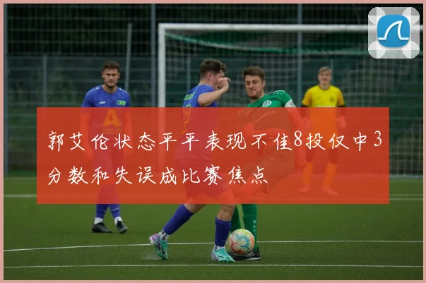 郭艾伦状态平平表现不佳8投仅中3分数和失误成比赛焦点