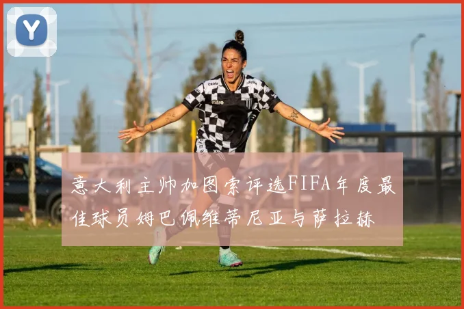 意大利主帅加图索评选FIFA年度最佳球员姆巴佩维蒂尼亚与萨拉赫