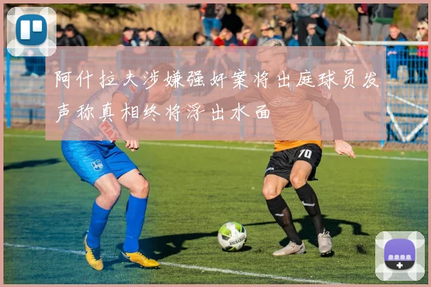 阿什拉夫涉嫌强奸案将出庭球员发声称真相终将浮出水面