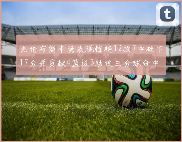 杰伦布朗半场表现惊艳12投7中砍下17分并贡献4篮板3助攻三分球命中率高达75