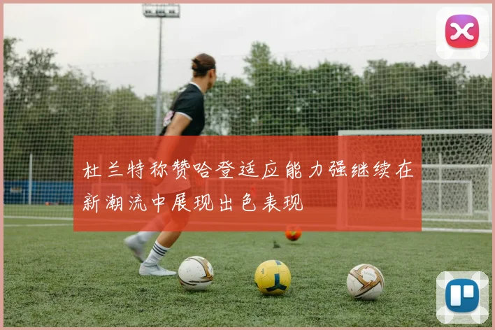 杜兰特称赞哈登适应能力强继续在新潮流中展现出色表现